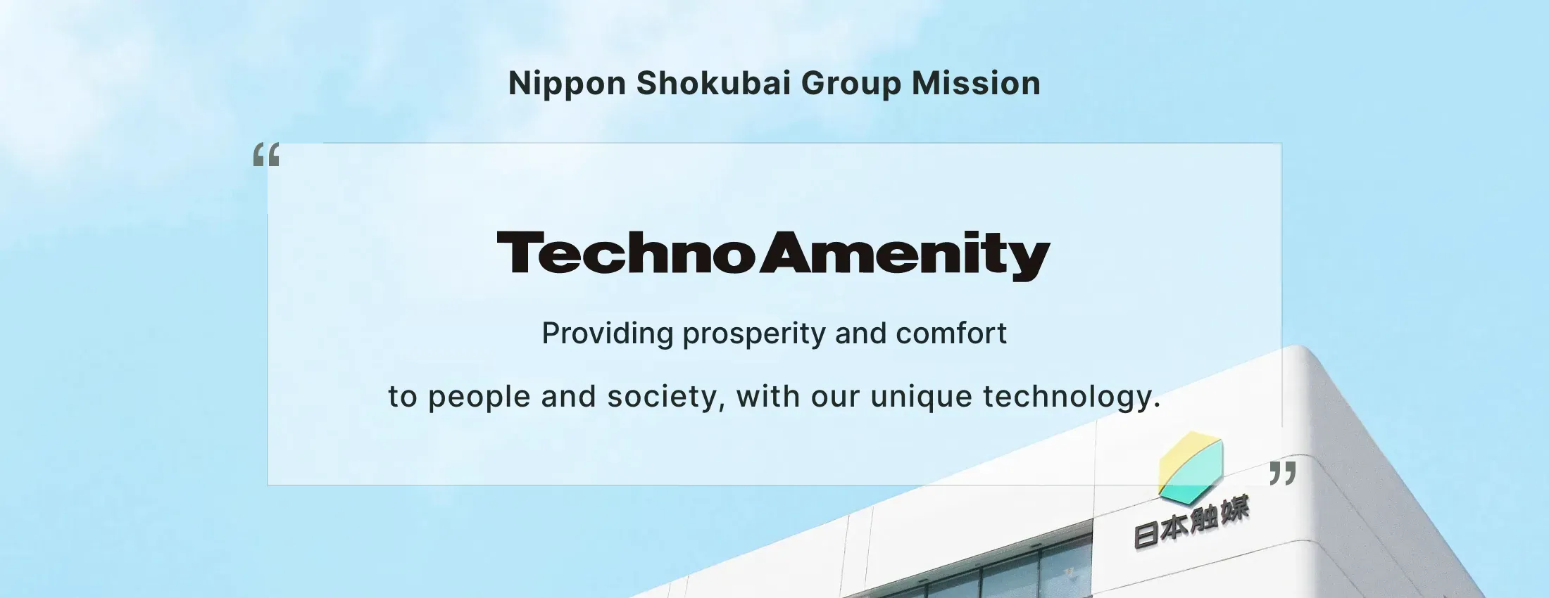 Nippon Shokubai Group Mission Techno Amenity TechnoAmenity Providing affluence and comfort to people and society, with our unique technology.